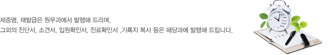 제증명, 재발급은 원무과에서 발행해 드리며 ,
그외의 진단서, 소견서 , 입원확인서, 진료확인서 ,기록지 복사 등은 해당과에 발행해 드립니다.